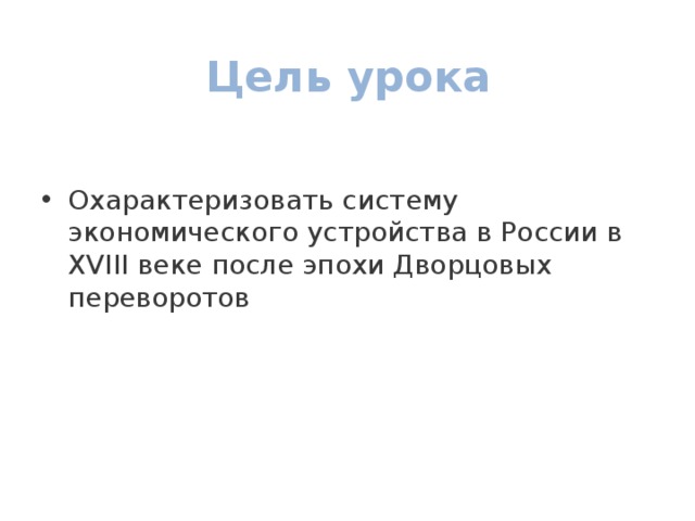 Цель урока Охарактеризовать систему экономического устройства в России в XVIII веке после эпохи Дворцовых переворотов 
