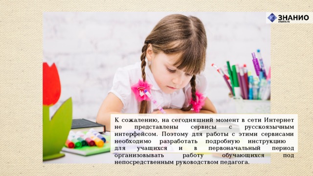К сожалению, на сегодняшний момент в сети Интернет не представлены сервисы с русскоязычным интерфейсом. Поэтому для работы с этими сервисами необходимо разработать подробную инструкцию  для учащихся и в первоначальный период организовывать работу обучающихся под непосредственным руководством педагога.