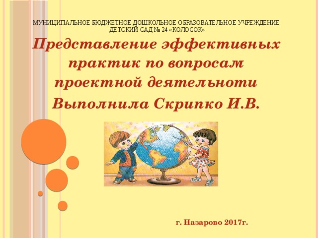 МУНИЦИПАЛЬНОЕ БЮДЖЕТНОЕ ДОШКОЛЬНОЕ ОБРАЗОВАТЕЛЬНОЕ УЧРЕЖДЕНИЕ  ДЕТСКИЙ САД № 24 «КОЛОСОК» Представление эффективных практик по вопросам проектной деятельноти Выполнила Скрипко И.В.           г. Назарово 2017г.   