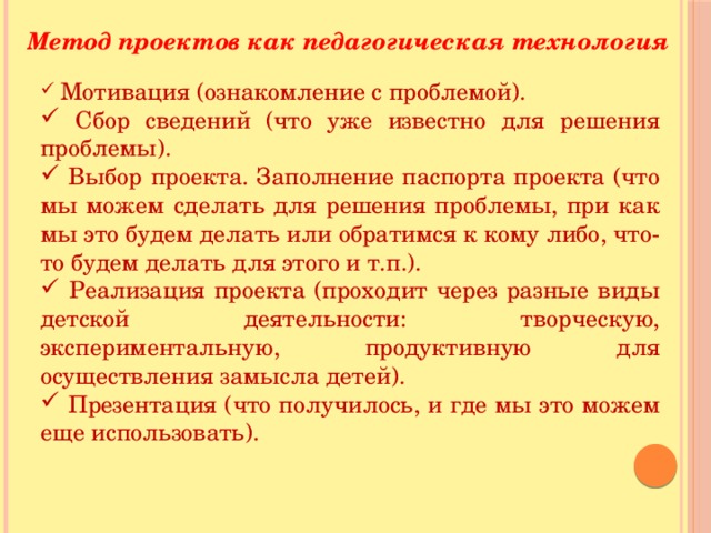 Метод проектов как педагогическая технология  Мотивация (ознакомление с проблемой).  Сбор сведений (что уже известно для решения проблемы).  Выбор проекта. Заполнение паспорта проекта (что мы можем сделать для решения проблемы, при как мы это будем делать или обратимся к кому либо, что-то будем делать для этого и т.п.).  Реализация проекта (проходит через разные виды детской деятельности: творческую, экспериментальную, продуктивную для осуществления замысла детей).  Презентация (что получилось, и где мы это можем еще использовать). 