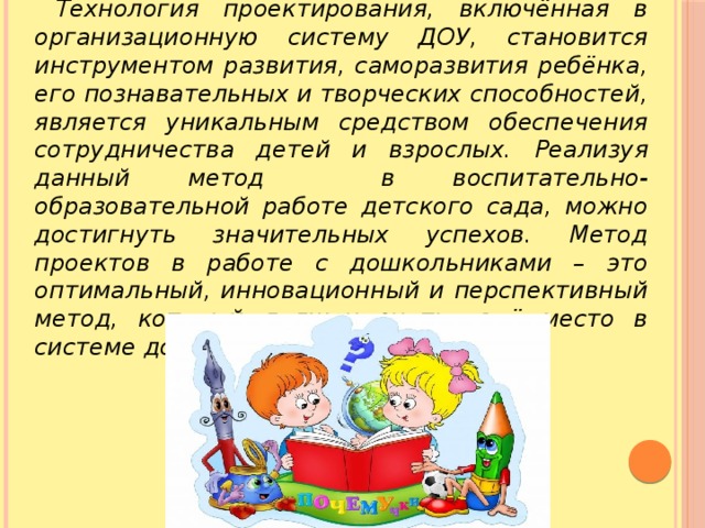 Технология проектирования, включённая в организационную систему ДОУ, становится инструментом развития, саморазвития ребёнка, его познавательных и творческих способностей, является уникальным средством обеспечения сотрудничества детей и взрослых. Реализуя данный метод в воспитательно-образовательной работе детского сада, можно достигнуть значительных успехов. Метод проектов в работе с дошкольниками – это оптимальный, инновационный и перспективный метод, который должен знать своё место в системе дошкольного образования. 