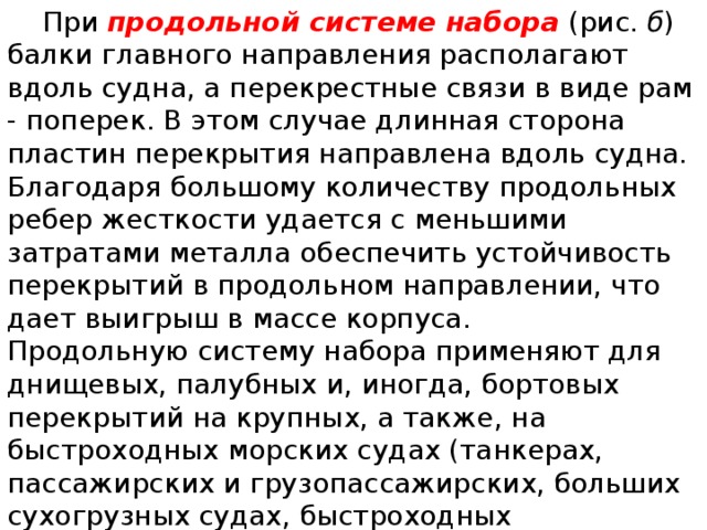  При  продольной системе набора  (рис.  б ) балки главного направления располагают вдоль судна, а перекрестные связи в виде рам - поперек. В этом случае длинная сторона пластин перекрытия направлена вдоль судна. Благодаря большому количеству продольных ребер жесткости удается с меньшими затратами металла обеспечить устойчивость перекрытий в продольном направлении, что дает выигрыш в массе корпуса. Продольную систему набора применяют для днищевых, палубных и, иногда, бортовых перекрытий на крупных, а также, на быстроходных морских судах (танкерах, пассажирских и грузо­пассажирских, больших сухогрузных судах, быстроходных контейнеровозах, больших промысловых плавучих базах и т. п.). 