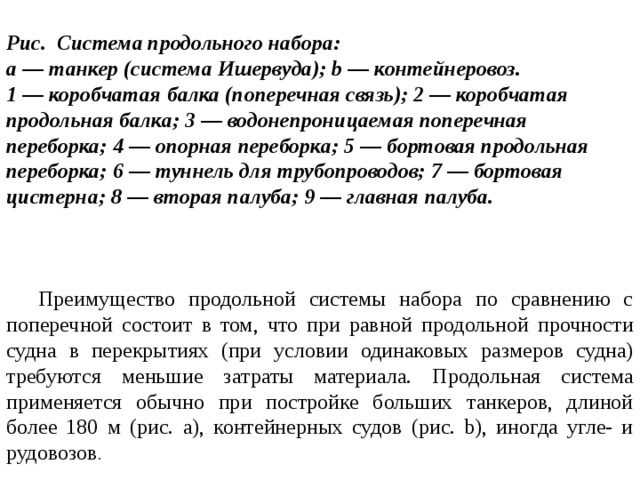  Рис. Система продольного набора: а — танкер (система Ишервуда); b — контейнеровоз. 1 — коробчатая балка (поперечная связь); 2 — коробчатая продольная балка; 3 — водонепроницаемая поперечная переборка; 4 — опорная переборка; 5 — бортовая продольная переборка; 6 — туннель для трубопроводов; 7 — бортовая цистерна; 8 — вторая палуба; 9 — главная палуба.     Преимущество продольной системы набора по сравнению с поперечной состоит в том, что при равной продольной прочности судна в перекрытиях (при условии одинаковых размеров судна) требуются меньшие затраты материала. Продольная система применяется обычно при постройке больших танкеров, длиной более 180 м (рис. а), контейнерных судов (рис. b), иногда угле- и рудовозов . 