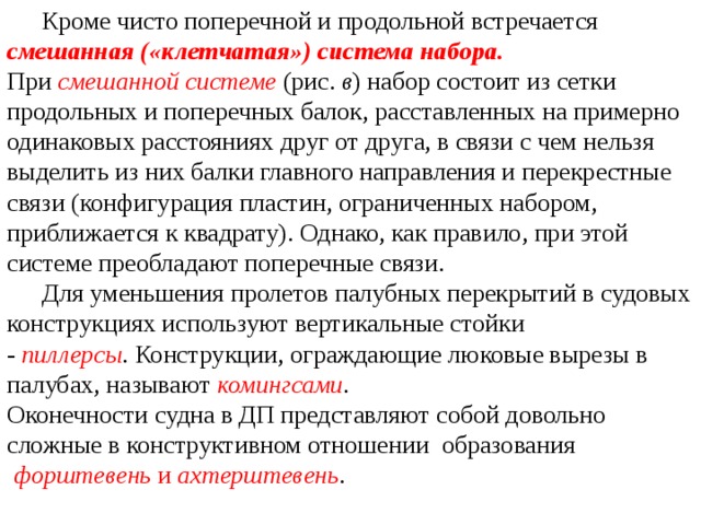  Кроме чисто поперечной и продольной встречается смешанная («клетчатая») система набора. При  смешанной системе  (рис.  в ) набор состоит из сетки продольных и поперечных балок, расставленных на примерно одинаковых расстояниях друг от друга, в связи с чем нельзя выделить из них балки главного направления и перекрестные связи (конфигурация пластин, ограниченных набором, приближается к квадрату). Однако, как правило, при этой системе преобладают поперечные связи.  Для уменьшения пролетов палубных перекрытий в судовых конструкциях используют вертикальные стойки -  пиллерсы .  Конструкции, ограждающие люковые вырезы в палубах, называют  комингсами . Оконечности судна в ДП представляют собой довольно сложные в конструктивном отношении образования   форштевень  и  ахтерштевень . 
