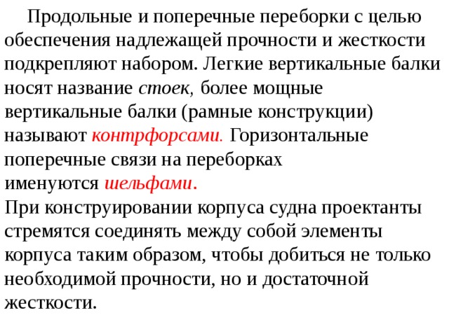  Продольные и поперечные переборки с целью обеспечения надлежащей прочности и жесткости подкрепляют набором. Легкие вертикальные балки носят название  стоек,  более мощные вертикальные балки (рамные конструкции) называют  контрфорсами.  Горизонтальные поперечные связи на переборках именуются  шельфами . При конструировании корпуса судна проектанты стремятся соединять между собой элементы корпуса таким образом, чтобы добиться не только необходимой прочности, но и достаточной жесткости. 