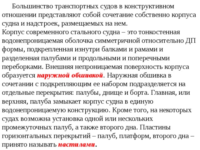  Большинство транспортных судов в конструктивном отношении представляют собой сочетание собственно корпуса судна и надстроек, размещаемых на нем. Корпус современного стального судна – это тонкостенная водонепроницаемая оболочка симметричной относительно ДП формы, подкрепленная изнутри балками и рамами и разделенная палубами и продольными и поперечными переборками. Внешняя непроницаемая поверхность корпуса образуется  наружной обшивкой .  Наружная обшивка в сочетании с подкрепляющим ее набором подразделяется на отдельные перекрытия: палубы, днище и борта. Главная, или верхняя, палуба замыкает корпус судна в единую водонепроницаемую конструкцию. Кроме того, на некоторых судах возможна установка одной или нескольких промежуточных палуб, а также второго дна. Пластины горизонтальных перекрытий – палуб, платформ, второго дна – принято называть  настилами . 