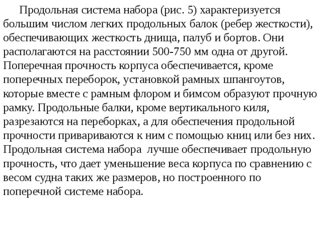  Продольная система набора (рис. 5) характеризуется большим числом легких продольных балок (ребер жесткости), обеспечивающих жесткость днища, палуб и бортов. Они располагаются на расстоянии 500-750 мм одна от другой. Поперечная прочность корпуса обеспечивается, кроме поперечных переборок, установкой рамных шпангоутов, которые вместе с рамным флором и бимсом образуют прочную рамку. Продольные балки, кроме вертикального киля, разрезаются на переборках, а для обеспечения продольной прочности привариваются к ним с помощью книц или без них. Продольная система набора лучше обеспечивает продольную прочность, что дает уменьшение веса корпуса по сравнению с весом судна таких же размеров, но построенного по поперечной системе набора.  