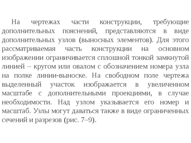  На чертежах части конструкции, требующие дополнительных пояснений, представляются в виде дополнительных узлов (выносных элементов). Для этого рассматриваемая часть конструкции на основном изображении ограничивается сплошной тонкой замкнутой линией – кругом или овалом с обозначением номера узла на полке линии-выноске. На свободном поле чертежа выделенный участок изображается в увеличенном масштабе с дополнительными проекциями, в случае необходимости. Над узлом указывается его номер и масштаб. Узлы могут даваться также в виде ограниченных сечений и разрезов (рис. 7–9). 
