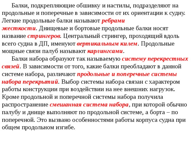  Балки, подкрепляющие обшивку и настилы, подразделяют на продольные и поперечные в зависимости от их ориентации к судну. Легкие продольные балки называют  ребрами жесткости .  Днищевые и бортовые продольные балки носят название  стрингеров . Центральный стрингер, проходящий вдоль всего судна в ДП, именуют  вертикальным килем . Продольные мощные связи палуб называют  карлингсами .  Балки набора образуют так называемую  систему перекрестных связей .  В зависимости от того, какие балки преобладают в данной системе набора, различают  продольные и поперечные системы набора перекрытий . Выбор системы набора связан с характером работы конструкции при воздействии на нее внешних нагрузок. Кроме продольной и поперечной системы набора получила распространение  смешанная система набора ,  при которой обычно палубу и днище выполняют по продольной системе, а борта – по поперечной. Это вызвано особен­ностями работы корпуса судна при общем продольном изгибе. 