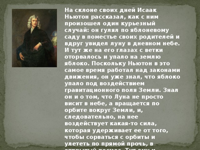 На склоне своих дней Исаак Ньютон рассказал, как с ним произошел один курьезный случай: он гулял по яблоневому саду в поместье своих родителей и вдруг увидел луну в дневном небе. И тут же на его глазах с ветки оторвалось и упало на землю яблоко. Поскольку Ньютон в это самое время работал над законами движения, он уже знал, что яблоко упало под воздействием гравитационного поля Земли. Знал он и о том, что Луна не просто висит в небе, а вращается по орбите вокруг Земли, и, следовательно, на нее воздействует какая-то сила, которая удерживает ее от того, чтобы сорваться с орбиты и улететь по прямой прочь, в открытый космос. Тут ему и пришло в голову, что, возможно, это одна и та же сила заставляет и яблоко падать на землю, и Луну оставаться на околоземной орбите. 
