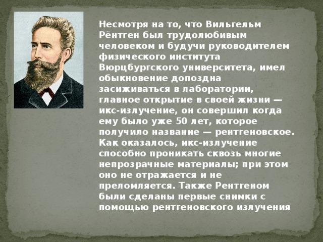 Несмотря на то, что Вильгельм Рёнтген был трудолюбивым человеком и будучи руководителем физического института Вюрцбургского университета, имел обыкновение допоздна засиживаться в лаборатории, главное открытие в своей жизни — икс-излучение, он совершил когда ему было уже 50 лет, которое получило название — рентгеновское. Как оказалось, икс-излучение способно проникать сквозь многие непрозрачные материалы; при этом оно не отражается и не преломляется. Также Рентгеном были сделаны первые снимки с помощью рентгеновского излучения 