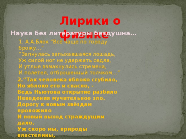 Лирики о физике Наука без литературы бездушна… 1. А.А.Блок “Всё чаще по городу брожу…” “ Запнулась запыхавшаяся лошадь,  Уж силой ног не удержать седла,  И утлые взмахнулись стремена,  И полетел, отброшенный толчком…” 2.“Так человека яблоко сгубило,  Но яблоко его и спасло, -  Ведь Ньютона открытие разбило  Неведения мучительное зло.  Дорогу к новым звёздам проложило  И новый выход страждущим дало.  Уж скоро мы, природы властелины,  И на Луну пошлём свои машины”. 