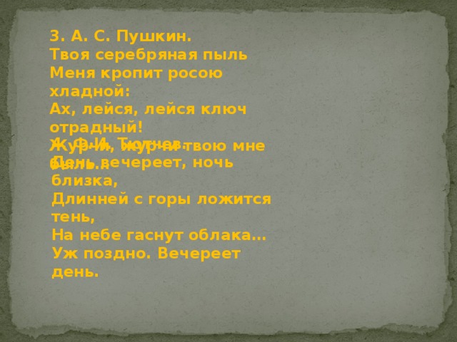 3. А. С. Пушкин. Твоя серебряная пыль  Меня кропит росою хладной:  Ах, лейся, лейся ключ отрадный!  Журчи, журчи твою мне быль… 4. Ф.И. Тютчев. День вечереет, ночь близка,  Длинней с горы ложится тень,  На небе гаснут облака…  Уж поздно. Вечереет день. 