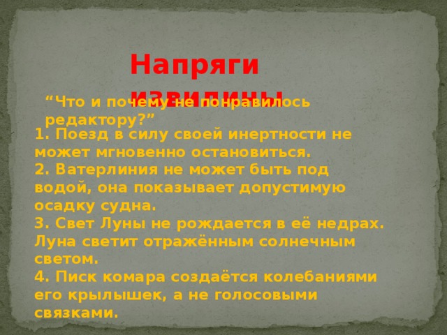 Напряги извилины “ Что и почему не понравилось редактору?” 1. Поезд в силу своей инертности не может мгновенно остановиться. 2. Ватерлиния не может быть под водой, она показывает допустимую осадку судна. 3. Свет Луны не рождается в её недрах. Луна светит отражённым солнечным светом. 4. Писк комара создаётся колебаниями его крылышек, а не голосовыми связками. 