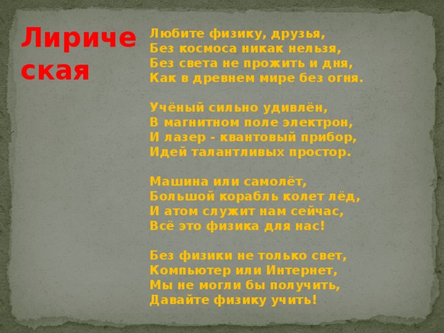 Лирическая Любите физику, друзья,  Без космоса никак нельзя,  Без света не прожить и дня,  Как в древнем мире без огня.   Учёный сильно удивлён,  В магнитном поле электрон,  И лазер - квантовый прибор,  Идей талантливых простор.   Машина или самолёт,  Большой корабль колет лёд,  И атом служит нам сейчас,  Всё это физика для нас!   Без физики не только свет,  Компьютер или Интернет,  Мы не могли бы получить,  Давайте физику учить! 