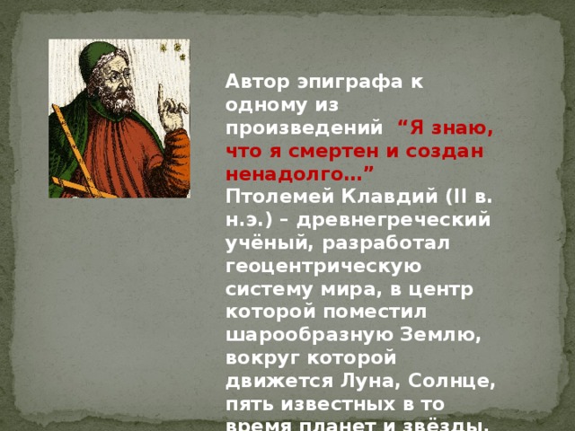 Автор эпиграфа к одному из произведений “Я знаю, что я смертен и создан ненадолго…”  Птолемей Клавдий (II в. н.э.) – древнегреческий учёный, разработал геоцентрическую систему мира, в центр которой поместил шарообразную Землю, вокруг которой движется Луна, Солнце, пять известных в то время планет и звёзды. 