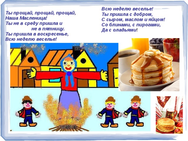 Всю неделю веселье!  Ты пришла с добром,  С сыром, маслом и яйцом!  Со блинами, с пирогами,  Да с оладьями ! Ты прощай, прощай, прощай,  Наша Масленица!  Ты не в среду пришла и  не в пятницу.  Ты пришла в воскресенье,  Всю неделю веселье!    Ты прощай, прощай, прощай, Наша Масленица! Ты не в среду пришла и не в пятницу. Ты пришла в воскресенье, Всю неделю веселье! Всю неделю веселье! Ты пришла с добром, С сыром, маслом и яйцом! Со блинами, с пирогами, Да с оладьями! 