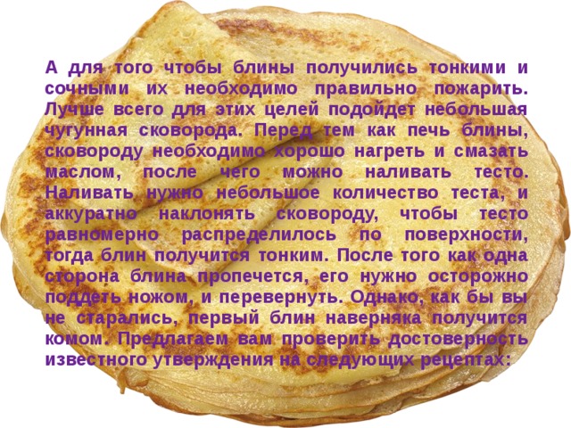 А для того чтобы блины получились тонкими и сочными их необходимо правильно пожарить. Лучше всего для этих целей подойдет небольшая чугунная сковорода. Перед тем как печь блины, сковороду необходимо хорошо нагреть и смазать маслом, после чего можно наливать тесто. Наливать нужно небольшое количество теста, и аккуратно наклонять сковороду, чтобы тесто равномерно распределилось по поверхности, тогда блин получится тонким. После того как одна сторона блина пропечется, его нужно осторожно поддеть ножом, и перевернуть. Однако, как бы вы не старались, первый блин наверняка получится комом. Предлагаем вам проверить достоверность известного утверждения на следующих рецептах:  