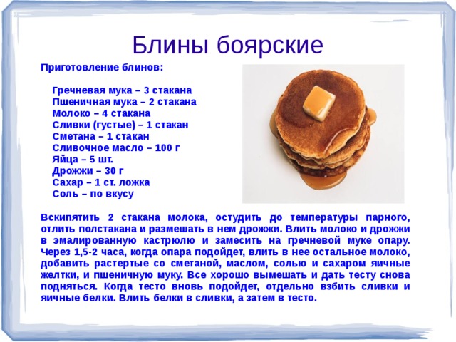 Блины боярские Приготовление блинов:   Гречневая мука – 3 стакана  Пшеничная мука – 2 стакана  Молоко – 4 стакана  Сливки (густые) – 1 стакан  Сметана – 1 стакан  Сливочное масло – 100 г  Яйца – 5 шт.  Дрожжи – 30 г  Сахар – 1 ст. ложка  Соль – по вкусу  Вскипятить 2 стакана молока, остудить до температуры парного, отлить полстакана и размешать в нем дрожжи. Влить молоко и дрожжи в эмалированную кастрюлю и замесить на гречневой муке опару. Через 1,5-2 часа, когда опара подойдет, влить в нее остальное молоко, добавить растертые со сметаной, маслом, солью и сахаром яичные желтки, и пшеничную муку. Все хорошо вымешать и дать тесту снова подняться. Когда тесто вновь подойдет, отдельно взбить сливки и яичные белки. Влить белки в сливки, а затем в тесто.    