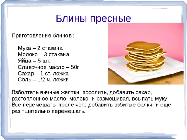 Блины пресные Приготовление блинов :  Мука – 2 стакана  Молоко – 3 стакана  Яйца – 5 шт.  Сливочное масло – 50г  Сахар – 1 ст. ложка  Соль – 1/2 ч. ложки Взболтать яичные желтки, посолить, добавить сахар, растопленное масло, молоко, и размешивая, всыпать муку. Все перемешать, после чего добавить взбитые белки, и еще раз тщательно перемешать.  