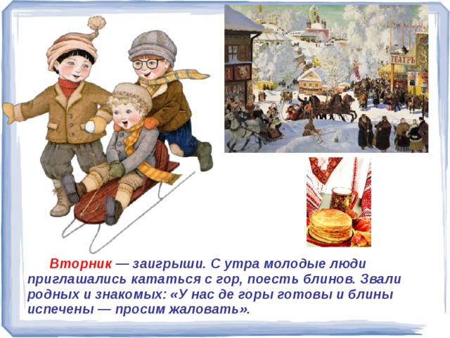  Вторник — заигрыши. С утра молодые люди приглашались кататься с гор, поесть блинов. Звали родных и знакомых: «У нас де горы готовы и блины испечены — просим жаловать».  Вторник — заигрыши. С утра молодые люди приглашались кататься с гор, поесть блинов. Звали родных и знакомых: «У нас де горы готовы и блины испечены — просим жаловать». 