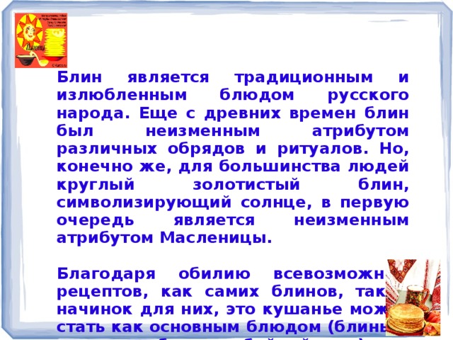 Блин является традиционным и излюбленным блюдом русского народа. Еще с древних времен блин был неизменным атрибутом различных обрядов и ритуалов. Но, конечно же, для большинства людей круглый золотистый блин, символизирующий солнце, в первую очередь является неизменным атрибутом Масленицы.  Благодаря обилию всевозможных рецептов, как самих блинов, так и начинок для них, это кушанье может стать как основным блюдом (блины с мясом, грибами, рыбой, яйцами), так и прекрасным десертом (блины со сгущенкой, вареньем, творогом).  