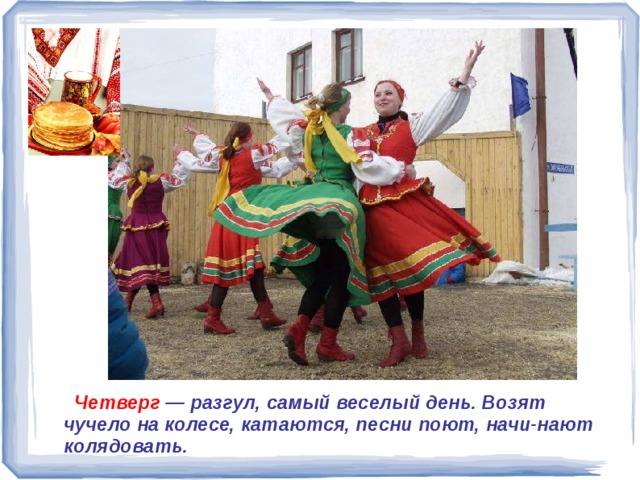  Четверг — разгул, самый веселый день. Возят чучело на колесе, катаются, песни поют, начи-нают колядовать.   Четверг — разгул, самый веселый день. Возят чучело на колесе, катаются, песни поют, начи-нают колядовать. 
