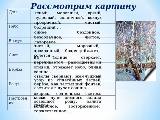 Рассмотрим картину День   Небо    Воздух Снег Берёза   Роща Настроение ясный, морозный, яркий, чудесный, солнечный, воздух прозрачный, чистый, бодрящий … синее, бездонное, безоблачное, чистое, лазоревое … чистый, морозный, прозрачный, бодрящийжжет, колется … на солнце сверкает, переливается разноцветными огнями, отражает небо, блики солнца… стволы сверкают, жемчужный узор из сплетённых ветвей, берёза, как застывший фонтан, светится в лучах солнца… озарена солнечным светом, косые лучи зимнего солнца освещают рощу, залита светом… волшебное, восторженное, торжественное … 