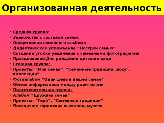 Организованная деятельность Средняя группа : Знакомство с составом семьи. Оформление семейного альбома Дидактическое упражнение “Построй семью” Создание уголка уединения с семейными фотографиями Празднование Дня рождения детского сада Старшая группа: Проекты: “Моя семья”, “Семейные традиции: досуг, коллекции” Фотоальбом “Один день в нашей семье” Обмен информацией между родителями Подготовительная группа:  Альбом “Дружная семья” Проекты: “Герб”, “Семейные традиции” Посещение городских выставок, музеев 