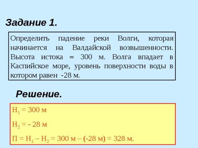 Задание 1. Определить падение реки Волги, которая начинается на Валдайской возвышенности. Высота истока  300 м. Волга впадает в Каспийское море, уровень поверхности воды в котором равен -28 м. Решение. Н 1 = 300 м Н 2 = - 28 м П = Н 1 – Н 2 = 300 м – (-28 м) = 328 м. 