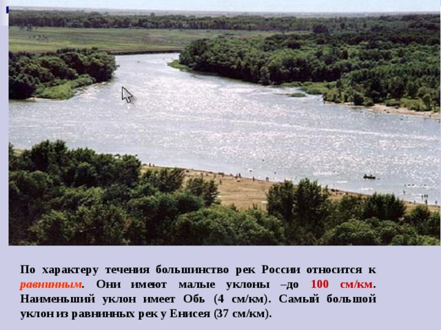 По характеру течения большинство рек России относится к равнинным . Они имеют малые уклоны –до 100 см/км . Наименьший уклон имеет Обь (4 см/км). Самый большой уклон из равнинных рек у Енисея (37 см/км). 