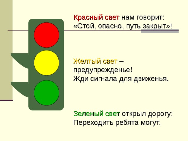 Красный свет нам говорит: «Стой, опасно, путь закрыт»! Желтый свет – предупрежденье! Жди сигнала для движенья. Зеленый свет открыл дорогу: Переходить ребята могут.