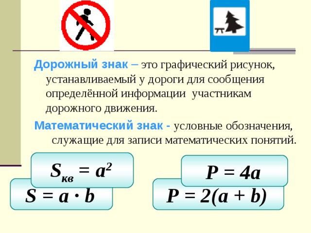 Дорожный знак – это графический рисунок, устанавливаемый у дороги для сообщения определённой информации участникам дорожного движения. Математический знак - условные обозначения, служащие для записи математических понятий. S кв = a 2  Р = 4 a  S = a ∙ b  Р = 2(a + b)