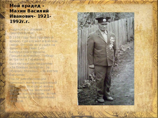 Мой прадед – Махин Василий Иванович- 1921-1992г.г. Родился в с. Иловай – Дмитриевское. В 1939 году был призван в армию, где служил в войсках связи. Отсюда он и ушёл на фронт с частями 1-го Белорусского фронта. Прошёл всю войну. Победу встретил в Германии. Был награжден медалями «За боевые заслуги», За оборону Москвы», «За взятие Берлина» После демобилизации закончил железнодорожный техникум. Всю свою жизнь проработал на железной дороге: кондуктором, затем дежурным по отправлению поездов. 