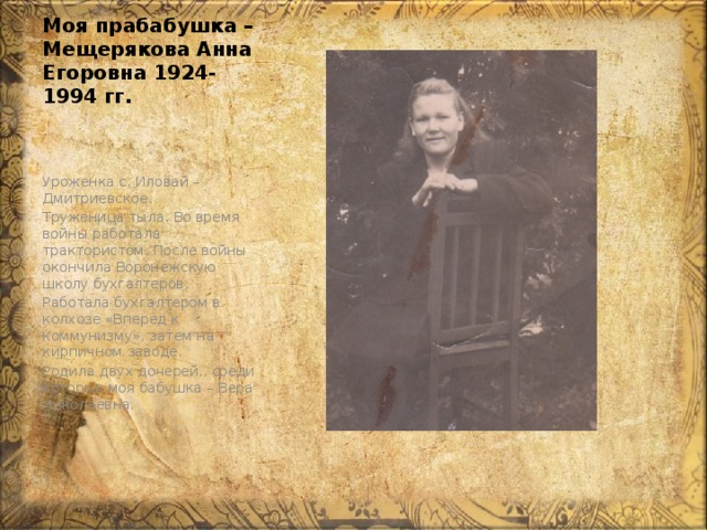 Моя прабабушка – Мещерякова Анна Егоровна 1924-1994 гг. Уроженка с. Иловай – Дмитриевское. Труженица тыла. Во время войны работала трактористом. После войны окончила Воронежскую школу бухгалтеров. Работала бухгалтером в колхозе «Вперёд к коммунизму», затем на кирпичном заводе. Родила двух дочерей,, среди которых моя бабушка – Вера Николаевна. 