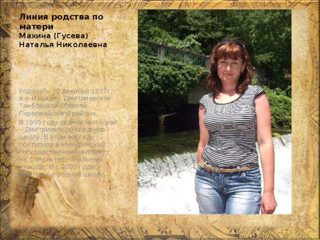 Линия родства по матери  Махина (Гусева) Наталья Николаевна Родилась 30 декабря 1977г. в с. Иловай – Дмитриевское Тамбовской области Первомайского района. В 1995 году окончила Иловай – Дмитриевскую среднюю школу. В этом же году поступила в Мичуринский государственный институт на факультет начальных классов. И с 2000 года работает в родной школе. 