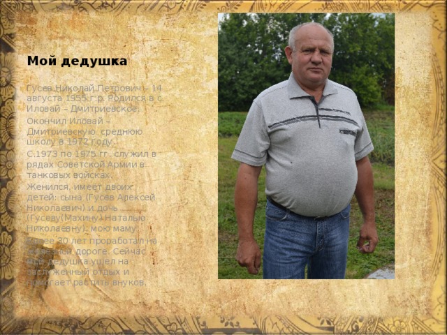 Мой дедушка Гусев Николай Петрович – 14 августа 1955 г.р. Родился в с. Иловай – Дмитриевское. Окончил Иловай – Дмитриевскую среднюю школу в 1972 году. С.1973 по 1975 гг. служил в рядах Советской Армии в танковых войсках. Женился, имеет двоих детей: сына (Гусев Алексей Николаевич) и дочь (Гусеву(Махину) Наталью Николаевну), мою маму. Более 30 лет проработал на железной дороге. Сейчас мой дедушка ушел на заслуженный отдых и помогает растить внуков. 