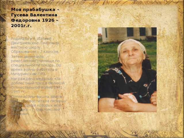 Моя прабабушка – Гусева Валентина Федоровна 1926 – 2001г.г. Родилась в с. Иловай – Дмитриевское. Окончила местную школу. Образование – 7 классов. Затем закончила ремесленное училище по специальности токарь. Во время войны работала в Мичуринском ПРЗ. Награждена медалью «За доблестный труд в Великой Отечественной войне 1941 – 1945 гг. После войны вышла замуж, родила и воспитала пятерых детей, среди которых мой дедушка – Гусев Николай Петрович. 