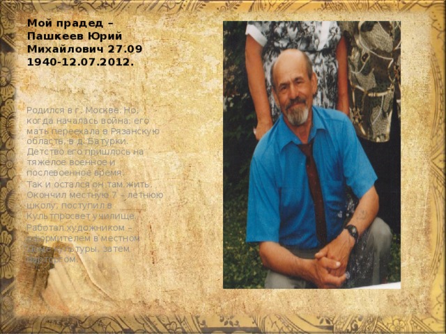Мой прадед – Пашкеев Юрий Михайлович 27.09 1940-12.07.2012. Родился в г. Москве. Но, когда началась война, его мать переехала в Рязанскую область, в д. Батурки. Детство его пришлось на тяжелое военное и послевоенное время. Так и остался он там жить. Окончил местную 7 – летнюю школу, поступил в Культпросвет училище. Работал художником – оформителем в местном Доме культуры, затем парторгом. 