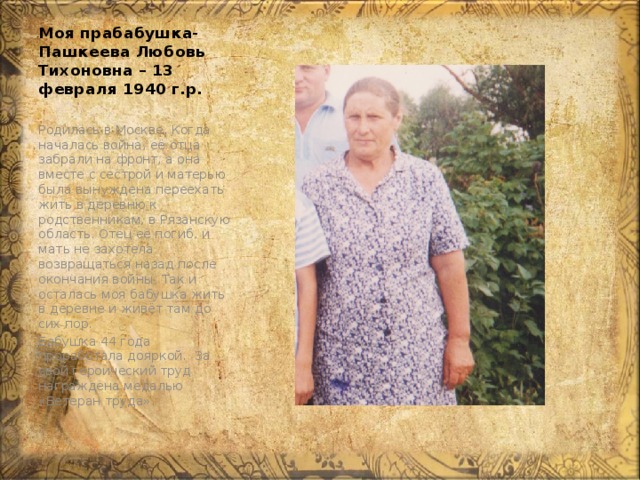 Моя прабабушка- Пашкеева Любовь Тихоновна – 13 февраля 1940 г.р. Родилась в Москве. Когда началась война, её отца забрали на фронт, а она вместе с сестрой и матерью была вынуждена переехать жить в деревню к родственникам, в Рязанскую область. Отец её погиб, и мать не захотела возвращаться назад после окончания войны. Так и осталась моя бабушка жить в деревне и живёт там до сих пор. Бабушка 44 года проработала дояркой. За свой героический труд награждена медалью «Ветеран труда». 