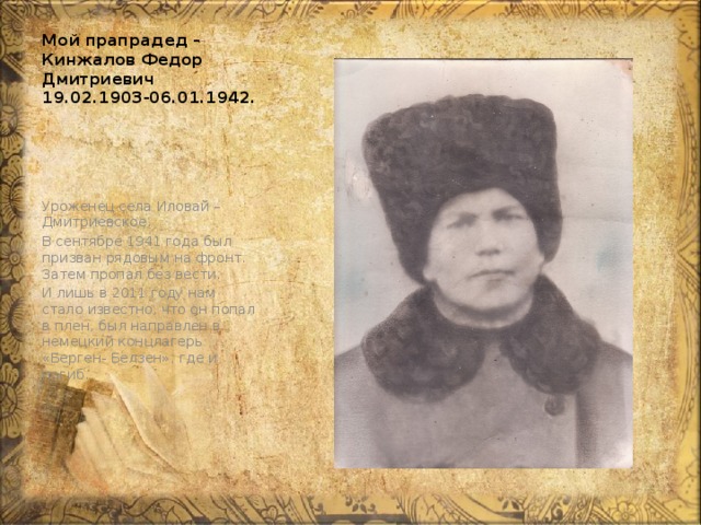 Мой прапрадед – Кинжалов Федор Дмитриевич 19.02.1903-06.01.1942. Уроженец села Иловай – Дмитриевское. В сентябре 1941 года был призван рядовым на фронт. Затем пропал без вести. И лишь в 2011 году нам стало известно, что он попал в плен, был направлен в немецкий концлагерь «Берген- Белзен», где и погиб. 