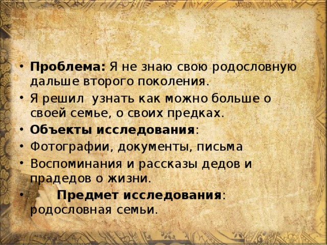Проблема: Я не знаю свою родословную дальше второго поколения. Я решил узнать как можно больше о своей семье, о своих предках. Объекты исследования : Фотографии, документы, письма Воспоминания и рассказы дедов и прадедов о жизни.  Предмет исследования : родословная семьи. 