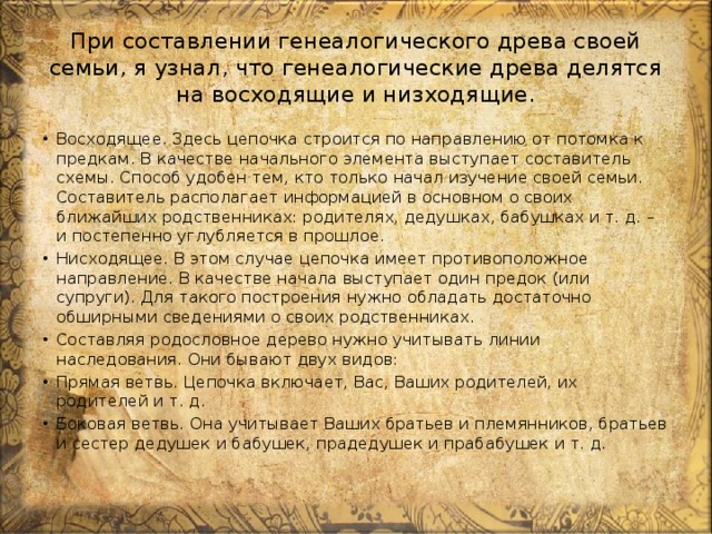 При составлении генеалогического древа своей семьи, я узнал, что генеалогические древа делятся на восходящие и низходящие. Восходящее. Здесь цепочка строится по направлению от потомка к предкам. В качестве начального элемента выступает составитель схемы. Способ удобен тем, кто только начал изучение своей семьи. Составитель располагает информацией в основном о своих ближайших родственниках: родителях, дедушках, бабушках и т. д. – и постепенно углубляется в прошлое. Нисходящее. В этом случае цепочка имеет противоположное направление. В качестве начала выступает один предок (или супруги). Для такого построения нужно обладать достаточно обширными сведениями о своих родственниках. Составляя родословное дерево нужно учитывать линии наследования. Они бывают двух видов: Прямая ветвь. Цепочка включает, Вас, Ваших родителей, их родителей и т. д. Боковая ветвь. Она учитывает Ваших братьев и племянников, братьев и сестер дедушек и бабушек, прадедушек и прабабушек и т. д. 