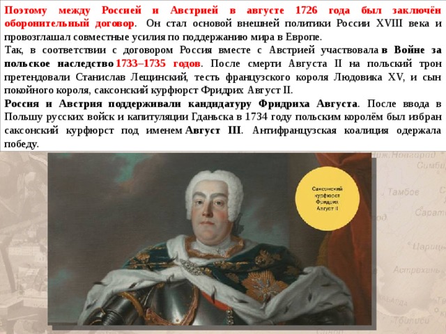 Поэтому между Россией и Австрией в августе 1726 года был заключён оборонительный договор .  Он стал основой внешней политики России XVIII века и провозглашал совместные усилия по поддержанию мира в Европе. Так, в соответствии с договором Россия вместе с Австрией участвовала  в Войне за польское наследство   1733–1735 годов . После смерти Августа II на польский трон претендовали Станислав Лещинский, тесть французского короля Людовика XV, и сын покойного короля, саксонский курфюрст Фридрих Август II. Россия и Австрия поддерживали кандидатуру Фридриха Августа . После ввода в Польшу русских войск и капитуляции Гданьска в 1734 году польским королём был избран саксонский курфюрст под именем  Август III . Антифранцузская коалиция одержала победу. 