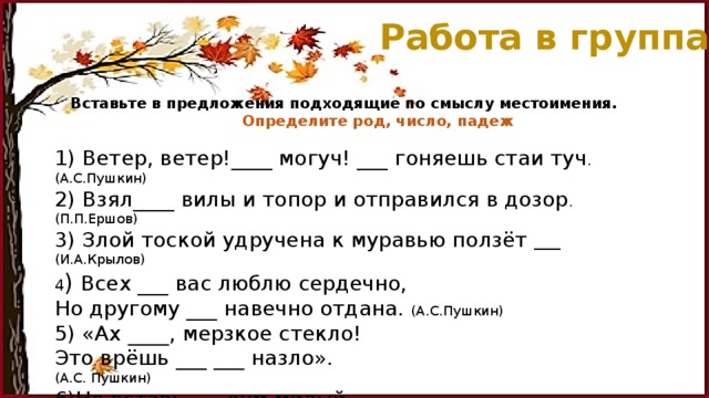 Работа в группах Вставьте в предложения подходящие по смыслу местоимения.   Определите род, число, падеж   1) Ветер, ветер!____ могуч! ___ гоняешь стаи туч . (А.С.Пушкин) 2) Взял____ вилы и топор и отправился в дозор . (П.П.Ершов) 3) Злой тоской удручена к муравью ползёт ____ (И.А.Крылов) 4 ) Всех ___ вас люблю сердечно, Но другому ___ навечно отдана. (А.С.Пушкин) 5) «Ах ____, мерзкое стекло! Это врёшь ___ ___ назло». (А.С. Пушкин) 6)Не оставь___, кум милый. Дай___ ____собраться с силой . (И.А.Крылов) 