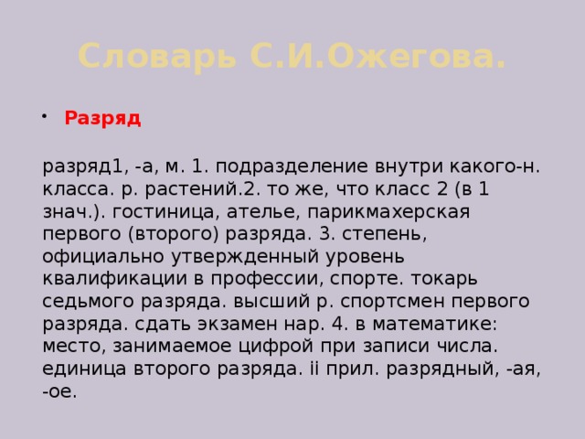 Словарь С.И.Ожегова. Разряд  разряд1, -а, м. 1. подразделение внутри какого-н. класса. р. растений.2. то же, что класс 2 (в 1 знач.). гостиница, ателье, парикмахерская первого (второго) разряда. 3. степень, официально утвержденный уровень квалификации в профессии, спорте. токарь седьмого разряда. высший р. спортсмен первого разряда. сдать экзамен нар. 4. в математике: место, занимаемое цифрой при записи числа. единица второго разряда. ii прил. разрядный, -ая, -ое. 