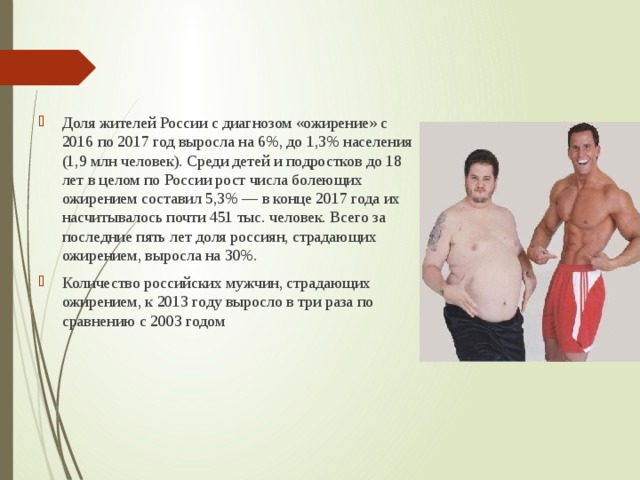 Доля жителей России с диагнозом «ожирение» с 2016 по 2017 год выросла на 6%, до 1,3% населения (1,9 млн человек). Среди детей и подростков до 18 лет в целом по России рост числа болеющих ожирением составил 5,3% — в конце 2017 года их насчитывалось почти 451 тыс. человек. Всего за последние пять лет доля россиян, страдающих ожирением, выросла на 30%. Количество российских мужчин, страдающих ожирением, к 2013 году выросло в три раза по сравнению с 2003 годом    