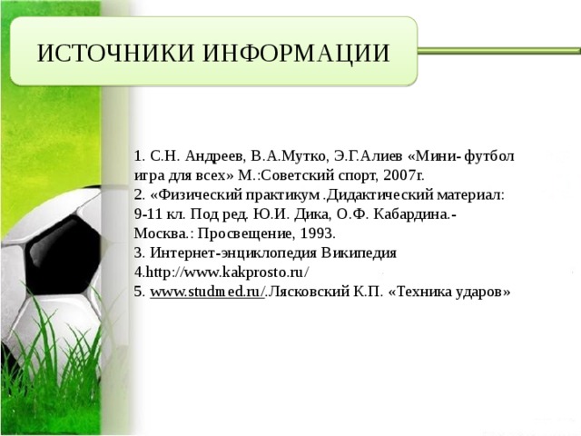 ИСТОЧНИКИ ИНФОРМАЦИИ 1. С.Н. Андреев, В.А.Мутко, Э.Г.Алиев «Мини- футбол игра для всех» М.:Советский спорт, 2007г. 2. «Физический практикум .Дидактический материал: 9-11 кл. Под ред. Ю.И. Дика, О.Ф. Кабардина.- Москва.: Просвещение, 1993. 3. Интернет-энциклопедия Википедия 4.http://www.kakprosto.ru/ 5.  www.studmed.ru/ .Лясковский К.П. «Техника ударов» 