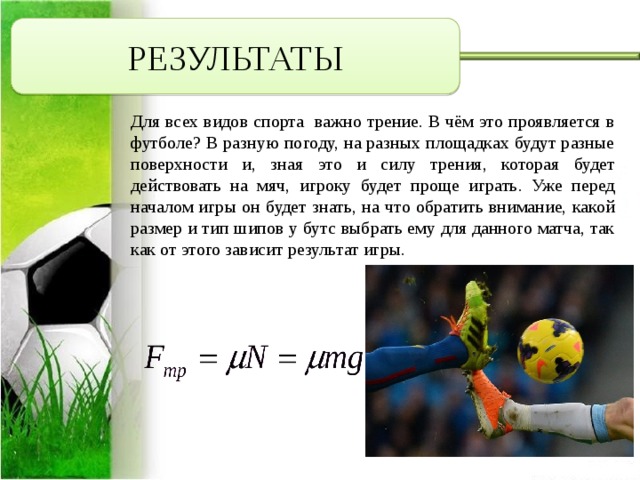 РЕЗУЛЬТАТЫ Для всех видов спорта важно трение. В чём это проявляется в футболе? В разную погоду, на разных площадках будут разные поверхности и, зная это и силу трения, которая будет действовать на мяч, игроку будет проще играть. Уже перед началом игры он будет знать, на что обратить внимание, какой размер и тип шипов у бутс выбрать ему для данного матча, так как от этого зависит результат игры. 