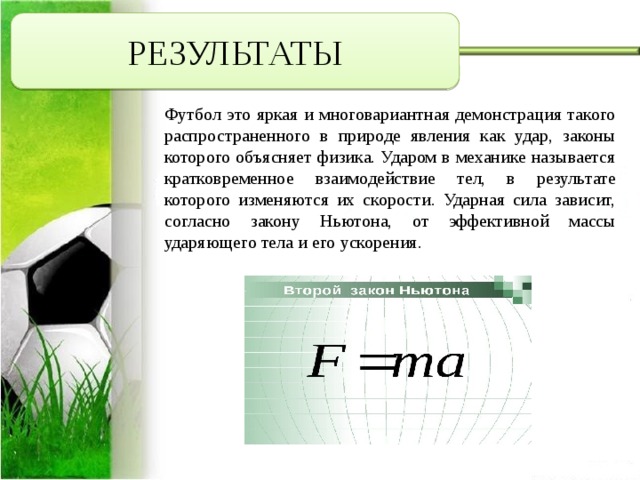 РЕЗУЛЬТАТЫ Футбол это яркая и многовариантная демонстрация такого распространенного в природе явления как удар, законы которого объясняет физика. Ударом в механике называется кратковременное взаимодействие тел, в результате которого изменяются их скорости. Ударная сила зависит, согласно закону Ньютона, от эффективной массы ударяющего тела и его ускорения.     